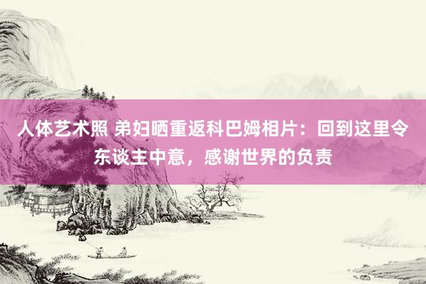 人体艺术照 弟妇晒重返科巴姆相片：回到这里令东谈主中意，感谢世界的负责