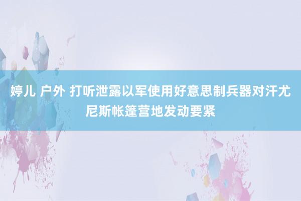 婷儿 户外 打听泄露以军使用好意思制兵器对汗尤尼斯帐篷营地发动要紧