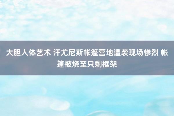 大胆人体艺术 汗尤尼斯帐篷营地遭袭现场惨烈 帐篷被烧至只剩框架