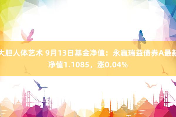 大胆人体艺术 9月13日基金净值：永赢瑞益债券A最新净值1.1085，涨0.04%