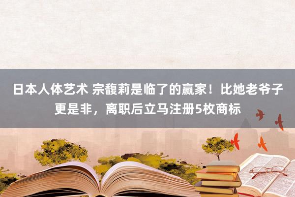 日本人体艺术 宗馥莉是临了的赢家！比她老爷子更是非，离职后立马注册5枚商标