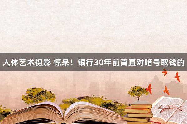 人体艺术摄影 惊呆！银行30年前简直对暗号取钱的