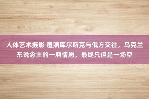 人体艺术摄影 遵照库尔斯克与俄方交往，乌克兰东说念主的一厢情愿，最终只但是一场空