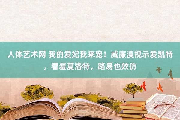 人体艺术网 我的爱妃我来宠！威廉漠视示爱凯特，看羞夏洛特，路易也效仿