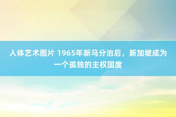 人体艺术图片 1965年新马分治后，新加坡成为一个孤独的主权国度