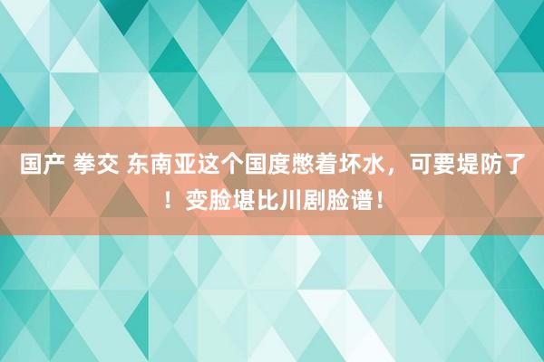 国产 拳交 东南亚这个国度憋着坏水，可要堤防了！变脸堪比川剧脸谱！