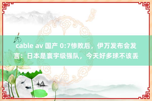 cable av 国产 0:7惨败后，伊万发布会发言：日本是寰宇级强队，今天好多球不该丢