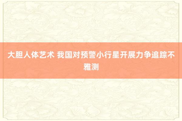 大胆人体艺术 我国对预警小行星开展力争追踪不雅测