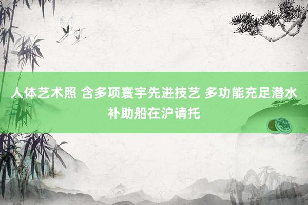 人体艺术照 含多项寰宇先进技艺 多功能充足潜水补助船在沪请托