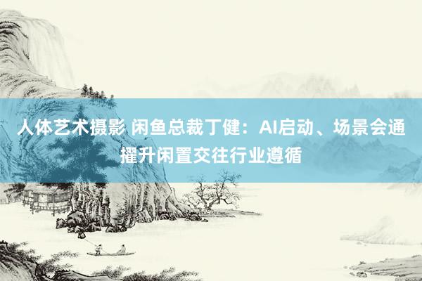 人体艺术摄影 闲鱼总裁丁健：AI启动、场景会通擢升闲置交往行业遵循