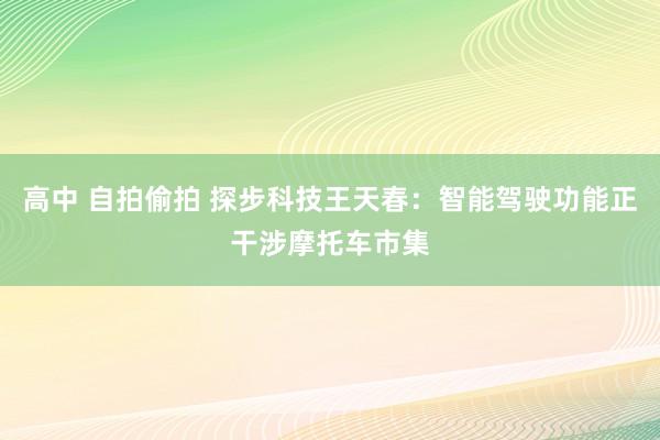 高中 自拍偷拍 探步科技王天春：智能驾驶功能正干涉摩托车市集