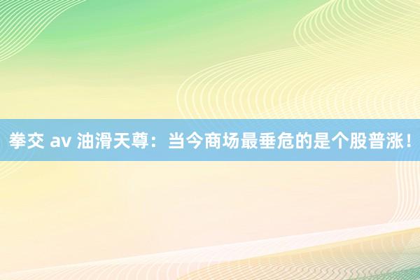 拳交 av 油滑天尊：当今商场最垂危的是个股普涨！