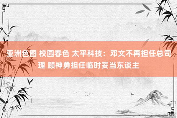 亚洲色图 校园春色 太平科技：邓文不再担任总司理 顾神勇担任临时妥当东谈主