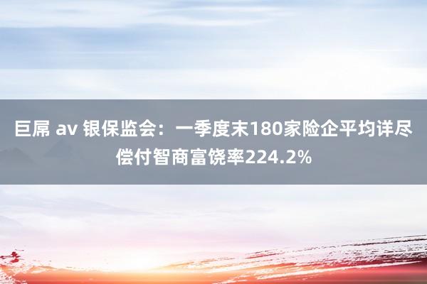 巨屌 av 银保监会：一季度末180家险企平均详尽偿付智商富饶率224.2%