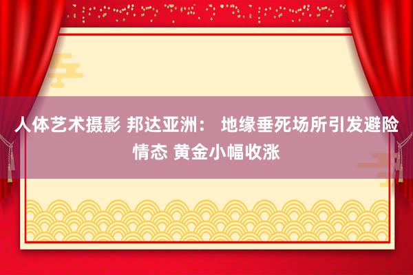 人体艺术摄影 邦达亚洲： 地缘垂死场所引发避险情态 黄金小幅收涨