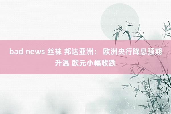 bad news 丝袜 邦达亚洲： 欧洲央行降息预期升温 欧元小幅收跌