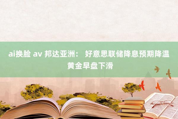 ai换脸 av 邦达亚洲： 好意思联储降息预期降温 黄金早盘下滑