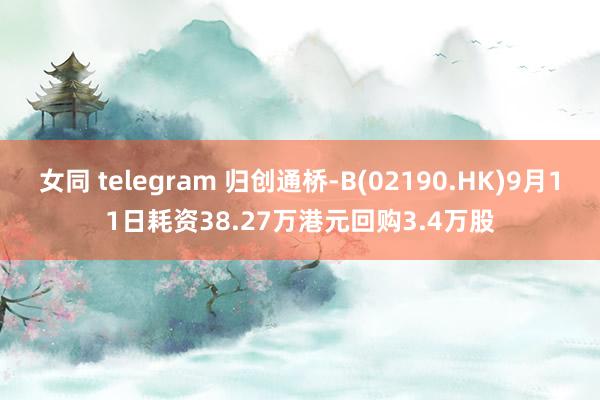 女同 telegram 归创通桥-B(02190.HK)9月11日耗资38.27万港元回购3.4万股