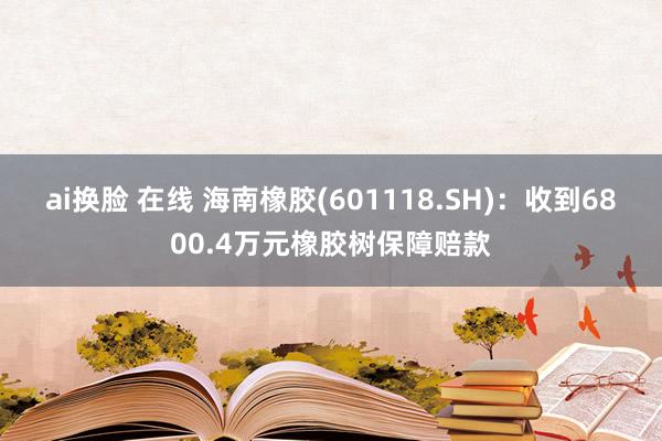 ai换脸 在线 海南橡胶(601118.SH)：收到6800.4万元橡胶树保障赔款