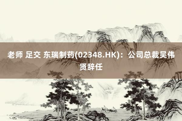 老师 足交 东瑞制药(02348.HK)：公司总裁吴伟贤辞任