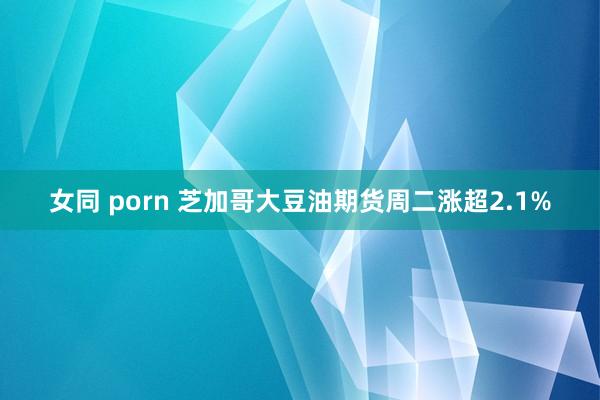 女同 porn 芝加哥大豆油期货周二涨超2.1%