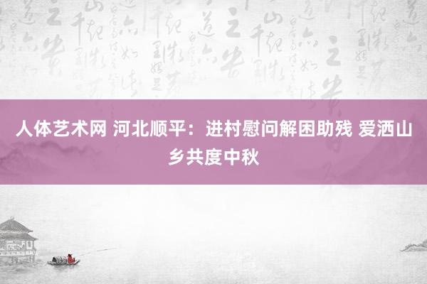 人体艺术网 河北顺平：进村慰问解困助残 爱洒山乡共度中秋