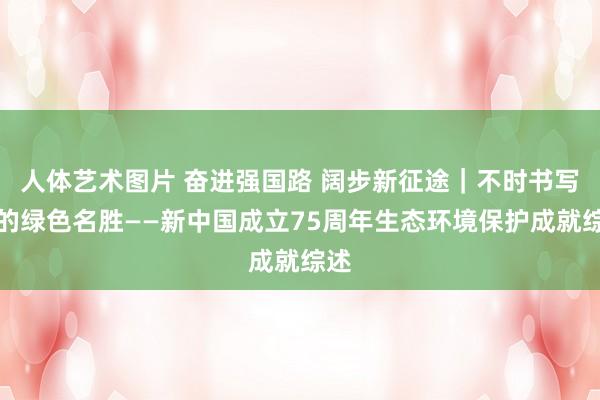 人体艺术图片 奋进强国路 阔步新征途｜不时书写新的绿色名胜——新中国成立75周年生态环境保护成就综述