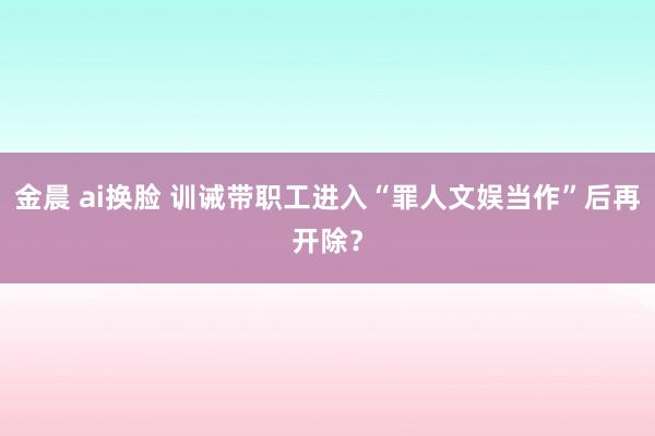 金晨 ai换脸 训诫带职工进入“罪人文娱当作”后再开除？