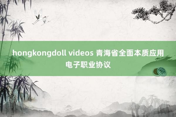 hongkongdoll videos 青海省全面本质应用电子职业协议