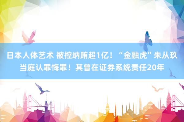 日本人体艺术 被控纳贿超1亿！“金融虎”朱从玖当庭认罪悔罪！其曾在证券系统责任20年