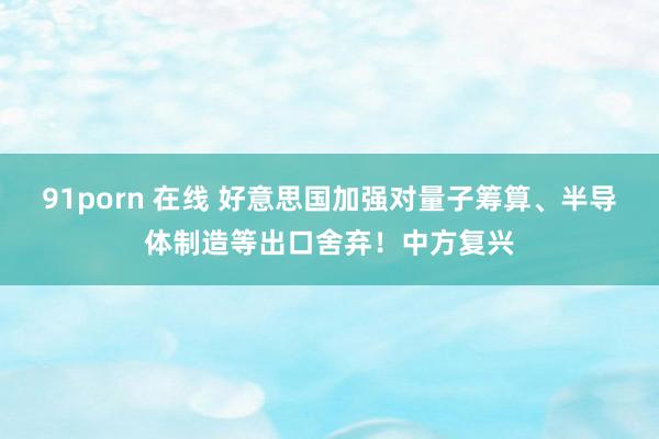 91porn 在线 好意思国加强对量子筹算、半导体制造等出口舍弃！中方复兴