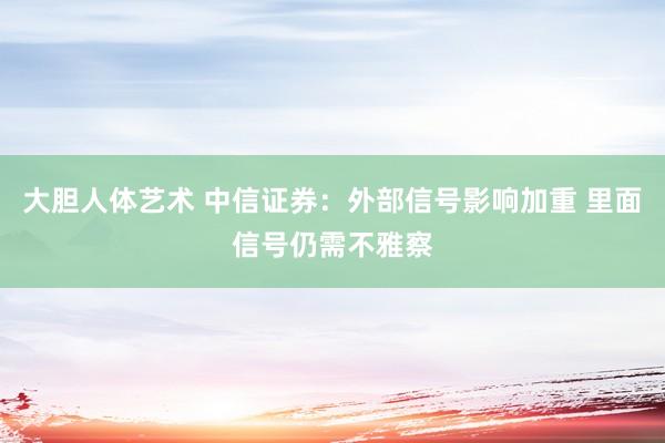 大胆人体艺术 中信证券：外部信号影响加重 里面信号仍需不雅察