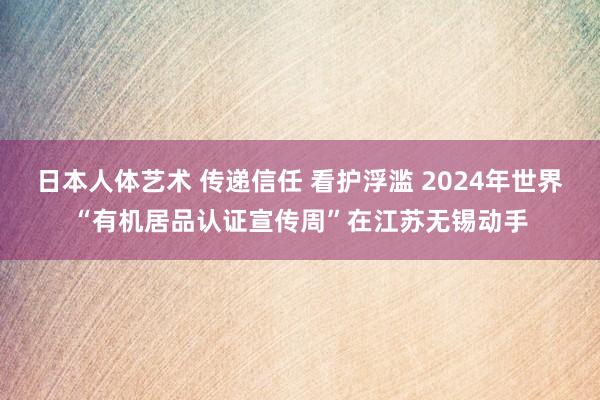 日本人体艺术 传递信任 看护浮滥 2024年世界“有机居品认证宣传周”在江苏无锡动手