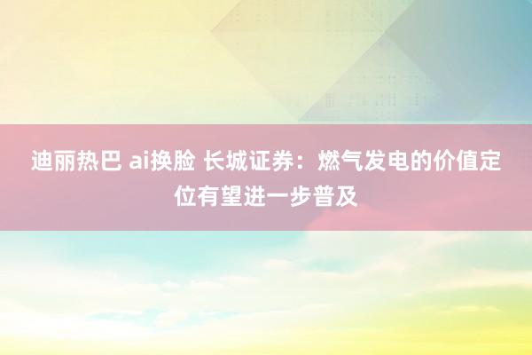 迪丽热巴 ai换脸 长城证券：燃气发电的价值定位有望进一步普及