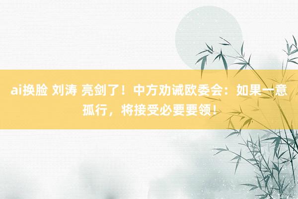 ai换脸 刘涛 亮剑了！中方劝诫欧委会：如果一意孤行，将接受必要要领！