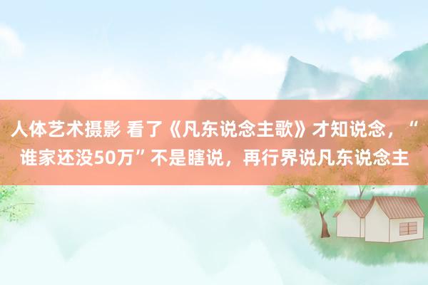 人体艺术摄影 看了《凡东说念主歌》才知说念，“谁家还没50万”不是瞎说，再行界说凡东说念主