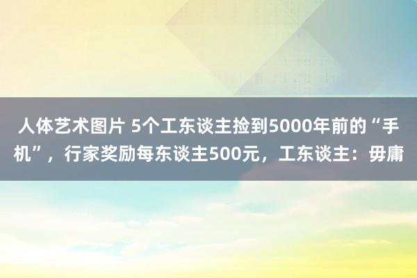 人体艺术图片 5个工东谈主捡到5000年前的“手机”，行家奖励每东谈主500元，工东谈主：毋庸