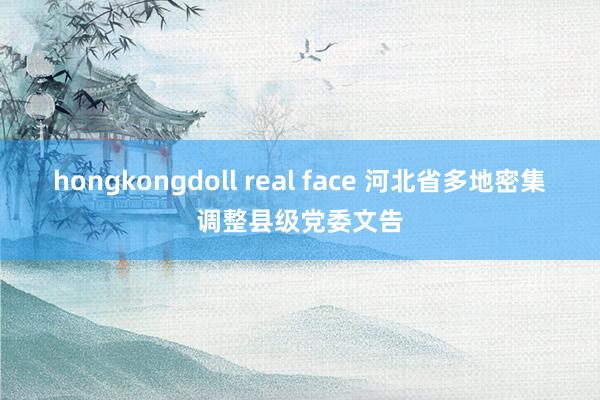 hongkongdoll real face 河北省多地密集调整县级党委文告