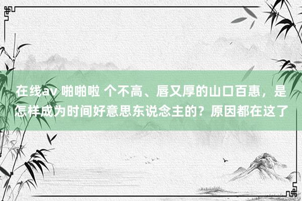 在线av 啪啪啦 个不高、唇又厚的山口百惠，是怎样成为时间好意思东说念主的？原因都在这了