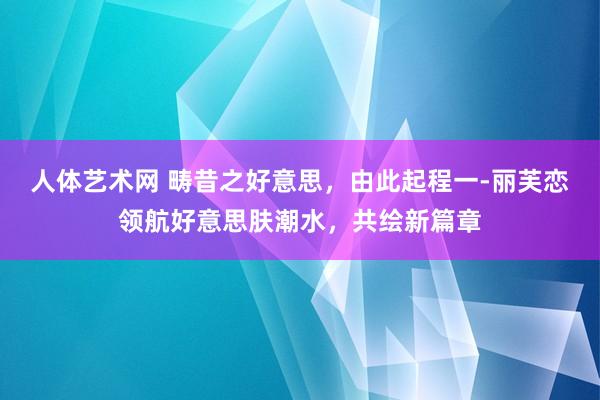 人体艺术网 畴昔之好意思，由此起程一-丽芙恋领航好意思肤潮水，共绘新篇章