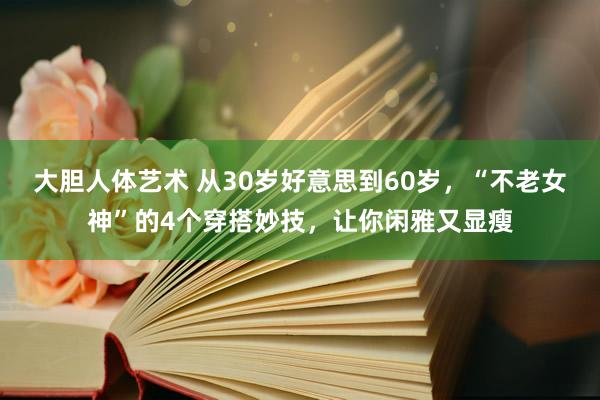 大胆人体艺术 从30岁好意思到60岁，“不老女神”的4个穿搭妙技，让你闲雅又显瘦