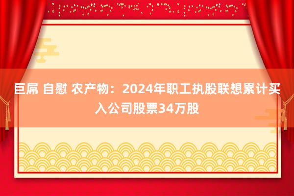 巨屌 自慰 农产物：2024年职工执股联想累计买入公司股票34万股