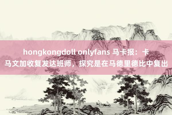 hongkongdoll onlyfans 马卡报：卡马文加收复发达班师，探究是在马德里德比中复出