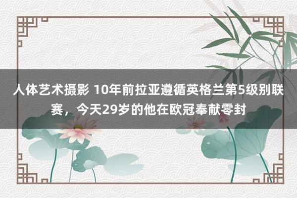 人体艺术摄影 10年前拉亚遵循英格兰第5级别联赛，今天29岁的他在欧冠奉献零封