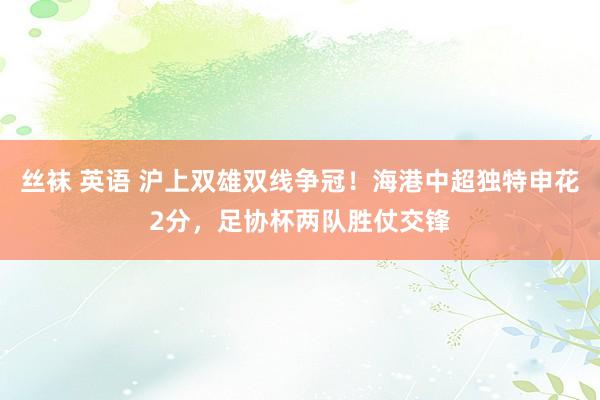 丝袜 英语 沪上双雄双线争冠！海港中超独特申花2分，足协杯两队胜仗交锋