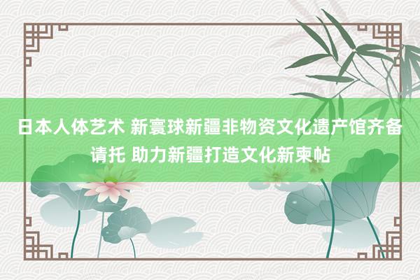 日本人体艺术 新寰球新疆非物资文化遗产馆齐备请托 助力新疆打造文化新柬帖