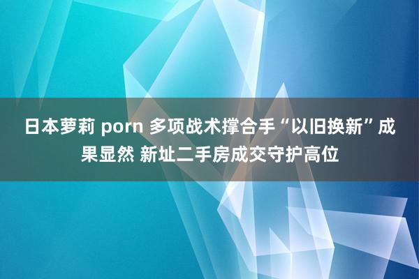 日本萝莉 porn 多项战术撑合手“以旧换新”成果显然 新址二手房成交守护高位