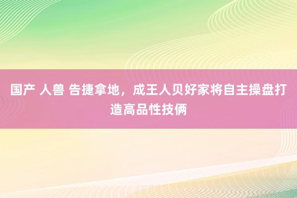 国产 人兽 告捷拿地，成王人贝好家将自主操盘打造高品性技俩