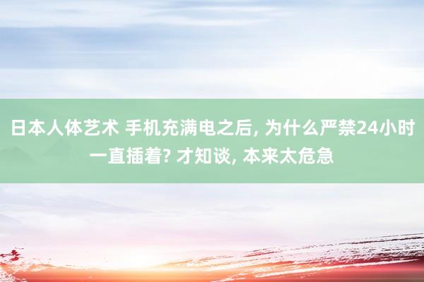 日本人体艺术 手机充满电之后， 为什么严禁24小时一直插着? 才知谈， 本来太危急