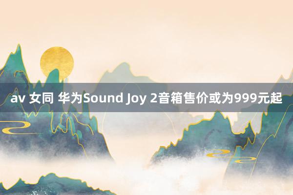 av 女同 华为Sound Joy 2音箱售价或为999元起